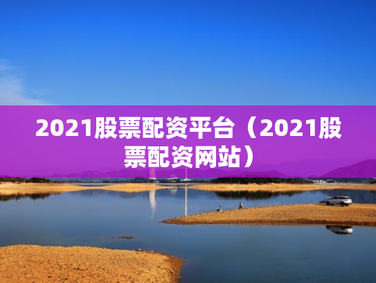 2021股票配资平台（2021股票配资网站）