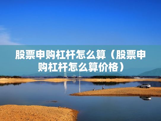 股票申购杠杆怎么算（股票申购杠杆怎么算价格）