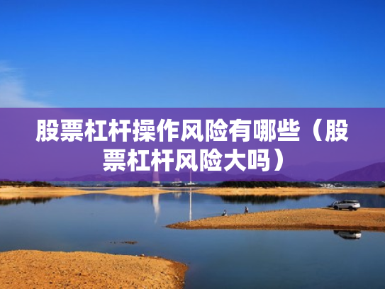 股票杠杆操作风险有哪些（股票杠杆风险大吗）