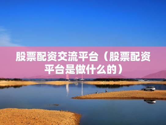 股票配资交流平台（股票配资平台是做什么的）
