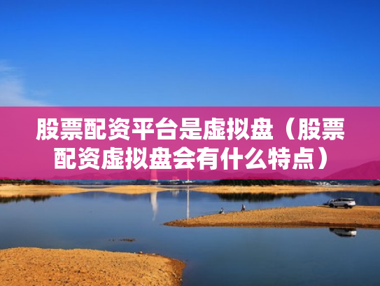 股票配资平台是虚拟盘（股票配资虚拟盘会有什么特点）