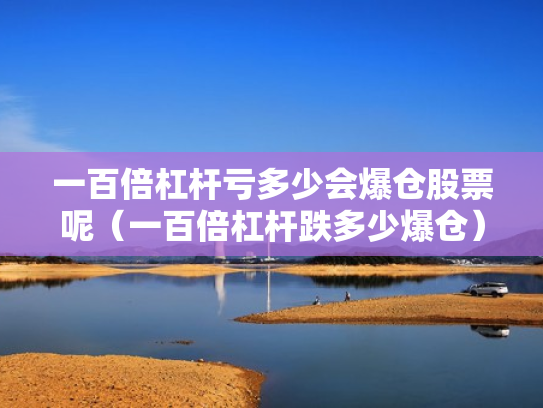 一百倍杠杆亏多少会爆仓股票呢（一百倍杠杆跌多少爆仓）