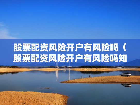 股票配资风险开户有风险吗（股票配资风险开户有风险吗知乎）