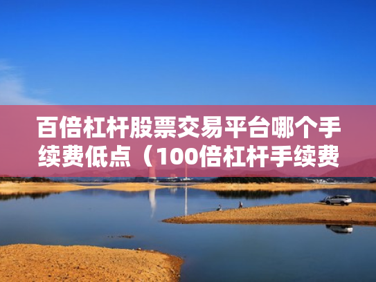 百倍杠杆股票交易平台哪个手续费低点（100倍杠杆手续费怎么算）