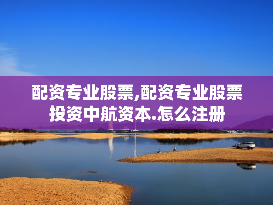 配资专业股票,配资专业股票投资中航资本.怎么注册