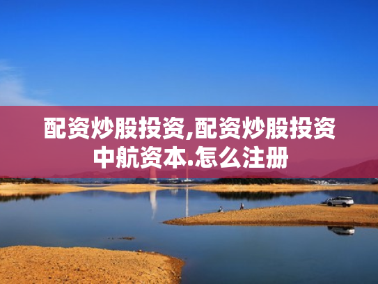 配资炒股投资,配资炒股投资中航资本.怎么注册