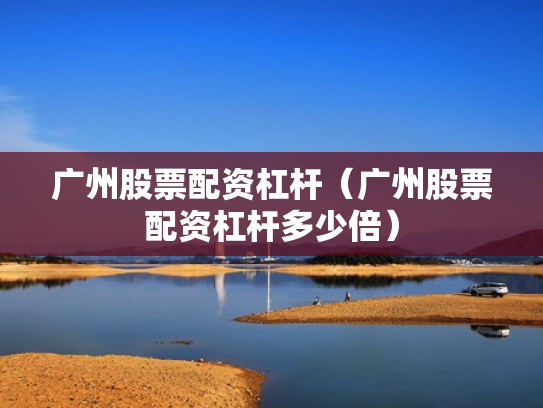 广州股票配资杠杆（广州股票配资杠杆多少倍）