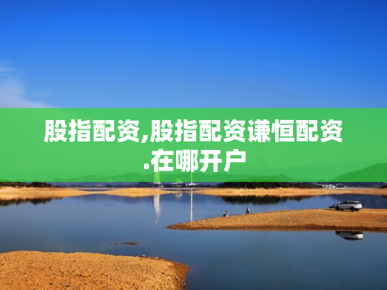 股指配资,股指配资谦恒配资.在哪开户