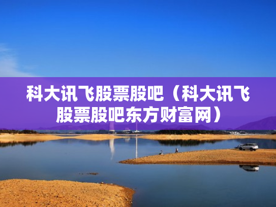 科大讯飞股票股吧（科大讯飞股票股吧东方财富网）