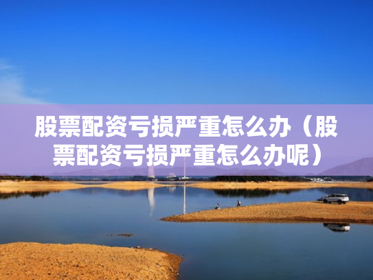 股票配资亏损严重怎么办（股票配资亏损严重怎么办呢）