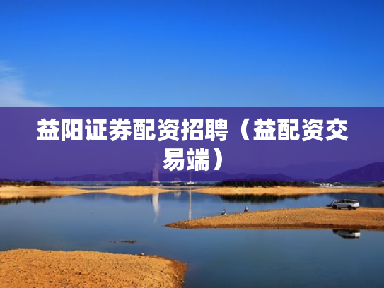益阳证券配资招聘（益配资交易端）