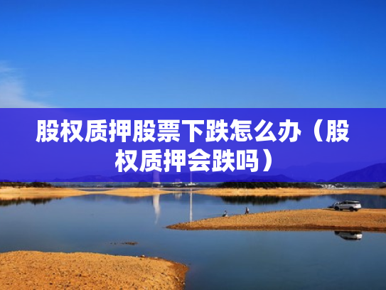 股权质押股票下跌怎么办（股权质押会跌吗）