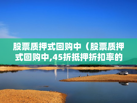 股票质押式回购中（股票质押式回购中,45折抵押折扣率的是哪类股票）