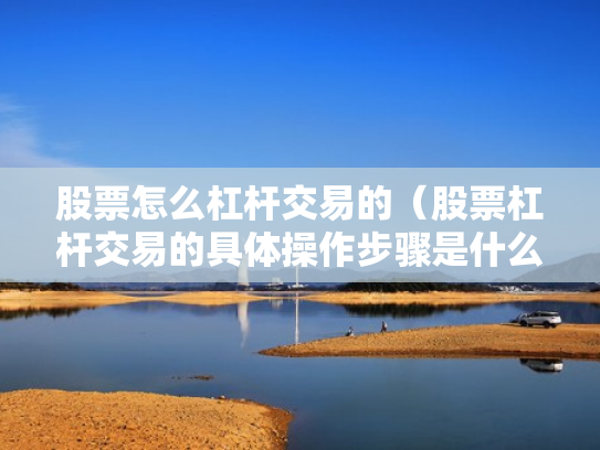 股票怎么杠杆交易的（股票杠杆交易的具体操作步骤是什么?）