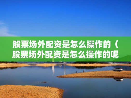 股票场外配资是怎么操作的（股票场外配资是怎么操作的呢）
