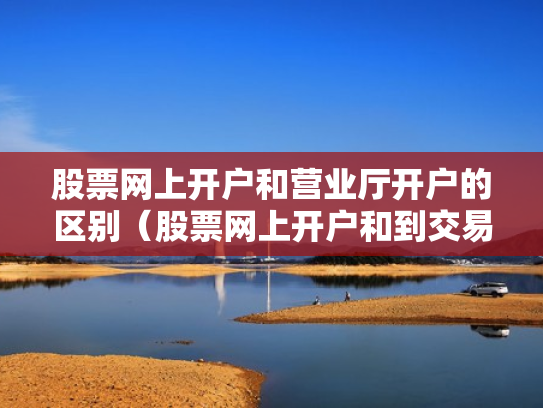 股票网上开户和营业厅开户的区别（股票网上开户和到交易厅开户有什么区别）