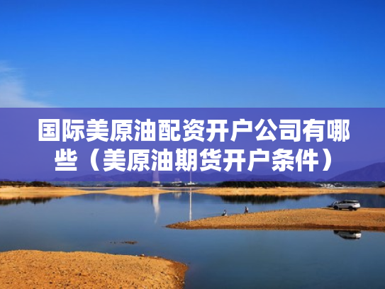 国际美原油配资开户公司有哪些（美原油期货开户条件）
