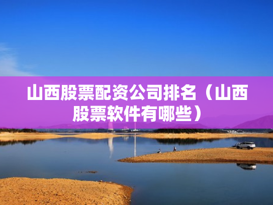 山西股票配资公司排名（山西股票软件有哪些）