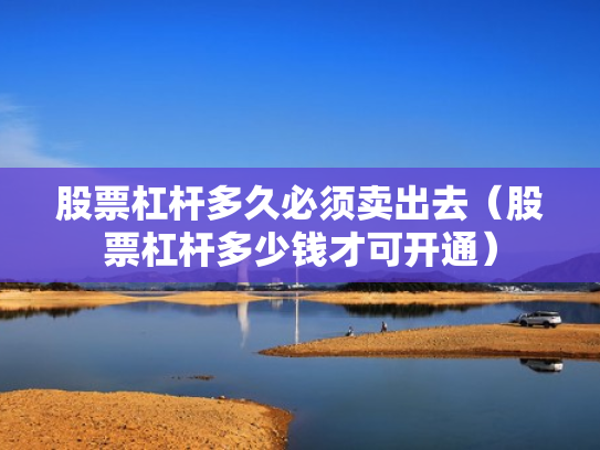 股票杠杆多久必须卖出去（股票杠杆多少钱才可开通）