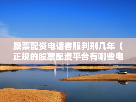 股票配资电话客服判刑几年（正规的股票配资平台有哪些电话）