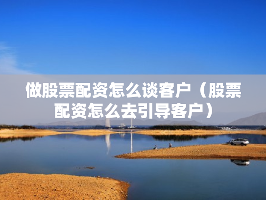 做股票配资怎么谈客户（股票配资怎么去引导客户）