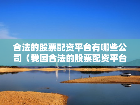 合法的股票配资平台有哪些公司（我国合法的股票配资平台有哪些）
