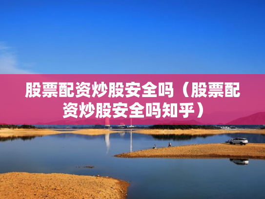 股票配资炒股安全吗（股票配资炒股安全吗知乎）