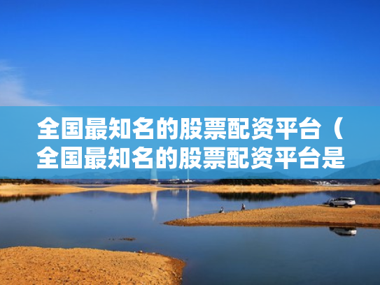 全国最知名的股票配资平台（全国最知名的股票配资平台是哪个）