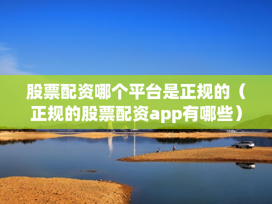 股票配资哪个平台是正规的（正规的股票配资app有哪些）