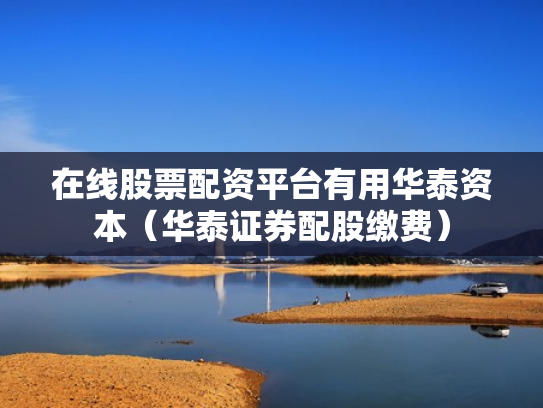 在线股票配资平台有用华泰资本（华泰证券配股缴费）
