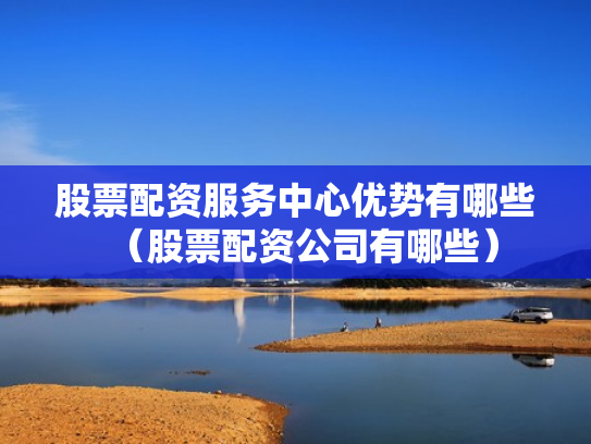 股票配资服务中心优势有哪些（股票配资公司有哪些）